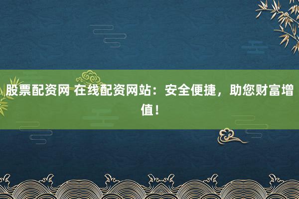 股票配资网 在线配资网站：安全便捷，助您财富增值！