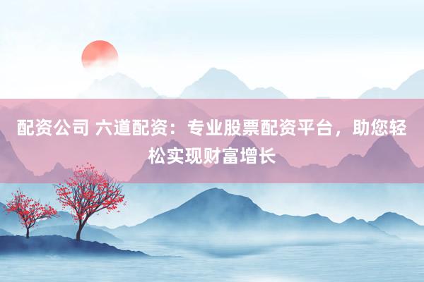 配资公司 六道配资：专业股票配资平台，助您轻松实现财富增长