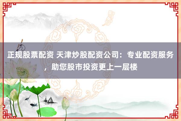 正规股票配资 天津炒股配资公司：专业配资服务，助您股市投资更上一层楼