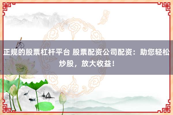 正规的股票杠杆平台 股票配资公司配资：助您轻松炒股，放大收益！