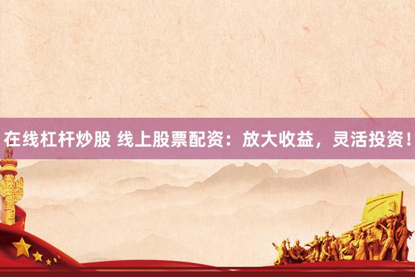 在线杠杆炒股 线上股票配资：放大收益，灵活投资！