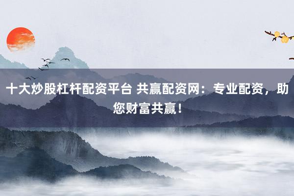 十大炒股杠杆配资平台 共赢配资网：专业配资，助您财富共赢！