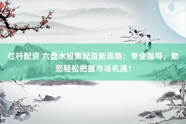 杠杆配资 六盘水股票配资新策略：专业指导，助您轻松把握市场机遇！