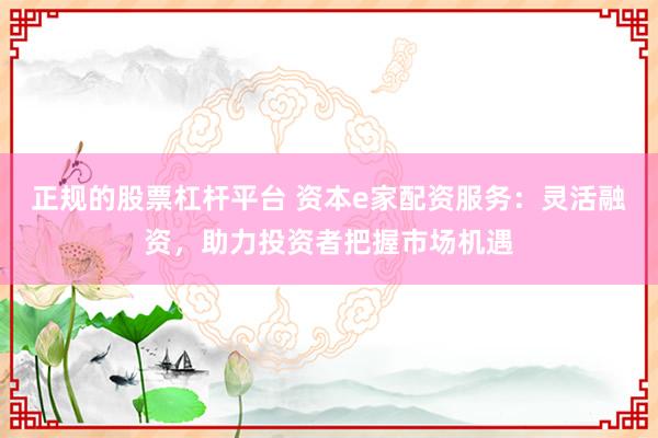 正规的股票杠杆平台 资本e家配资服务：灵活融资，助力投资者把握市场机遇