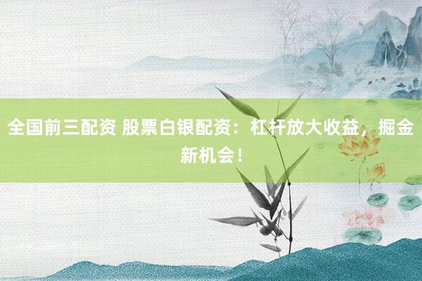 全国前三配资 股票白银配资：杠杆放大收益，掘金新机会！
