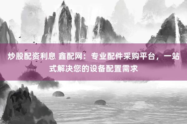 炒股配资利息 鑫配网：专业配件采购平台，一站式解决您的设备配置需求
