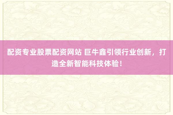 配资专业股票配资网站 巨牛鑫引领行业创新，打造全新智能科技体验！