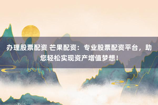 办理股票配资 芒果配资：专业股票配资平台，助您轻松实现资产增值梦想！