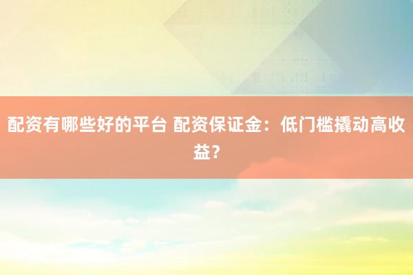 配资有哪些好的平台 配资保证金：低门槛撬动高收益？