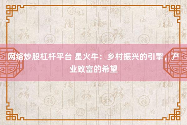网络炒股杠杆平台 星火牛：乡村振兴的引擎，产业致富的希望