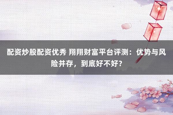 配资炒股配资优秀 翔翔财富平台评测：优势与风险并存，到底好不好？