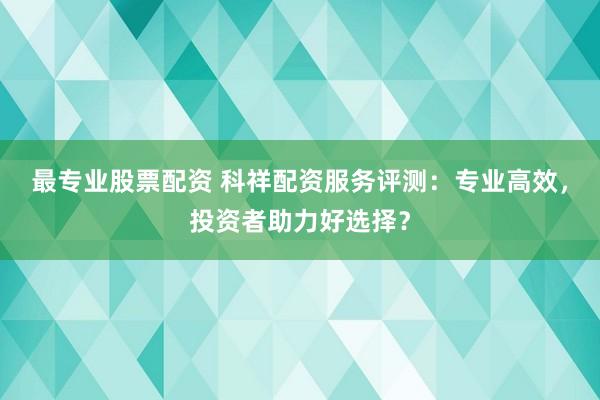 最专业股票配资 科祥配资服务评测：专业高效，投资者助力好选择？