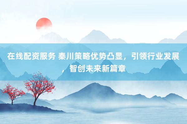 在线配资服务 秦川策略优势凸显，引领行业发展，智创未来新篇章
