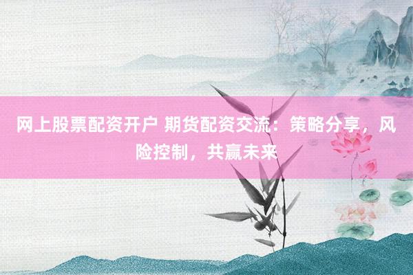 网上股票配资开户 期货配资交流：策略分享，风险控制，共赢未来
