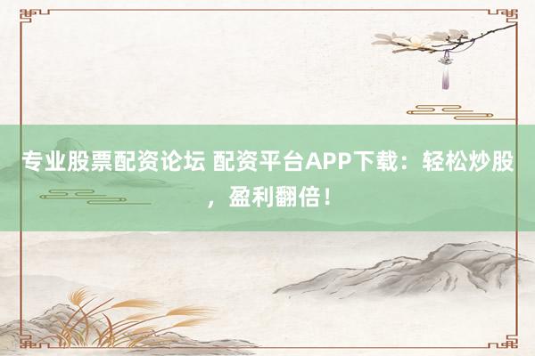 专业股票配资论坛 配资平台APP下载：轻松炒股，盈利翻倍！