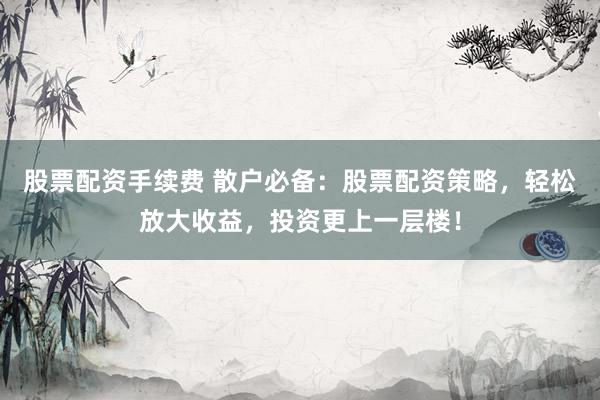 股票配资手续费 散户必备：股票配资策略，轻松放大收益，投资更上一层楼！