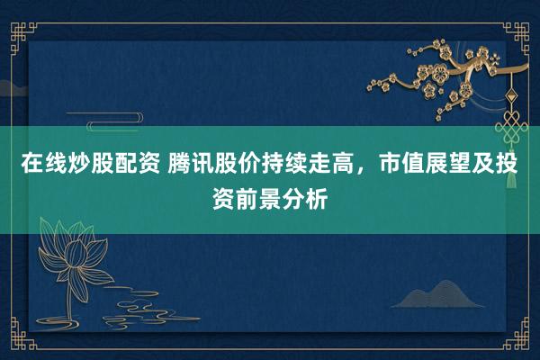 在线炒股配资 腾讯股价持续走高，市值展望及投资前景分析
