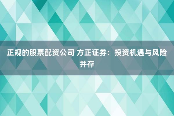 正规的股票配资公司 方正证券：投资机遇与风险并存