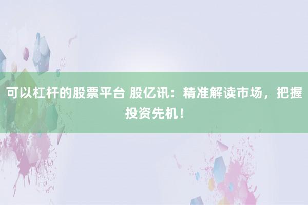 可以杠杆的股票平台 股亿讯：精准解读市场，把握投资先机！
