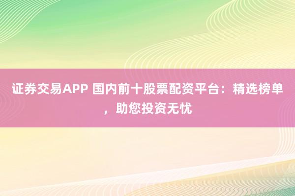 证券交易APP 国内前十股票配资平台：精选榜单，助您投资无忧