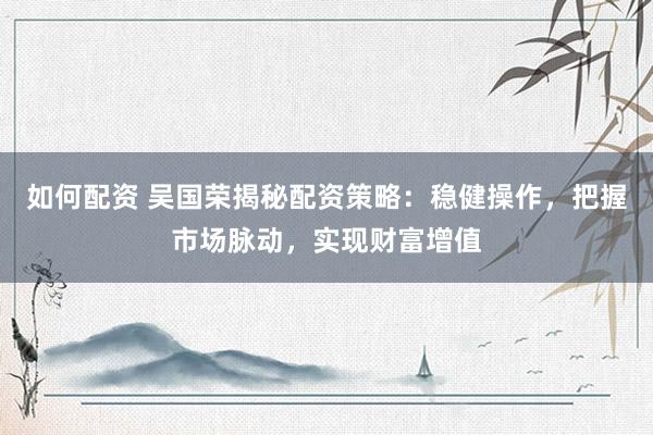 如何配资 吴国荣揭秘配资策略：稳健操作，把握市场脉动，实现财富增值