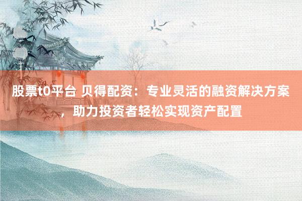 股票t0平台 贝得配资：专业灵活的融资解决方案，助力投资者轻松实现资产配置