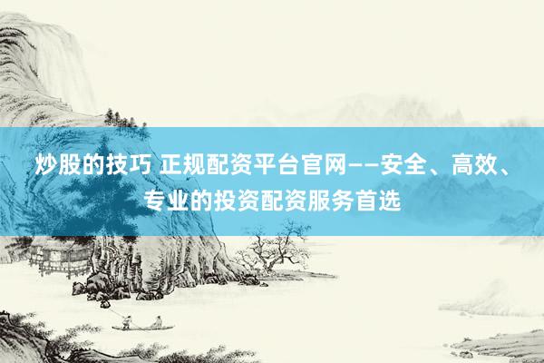 炒股的技巧 正规配资平台官网——安全、高效、专业的投资配资服务首选