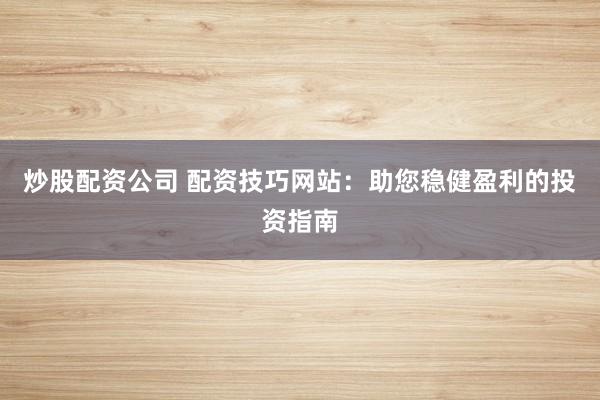 炒股配资公司 配资技巧网站：助您稳健盈利的投资指南