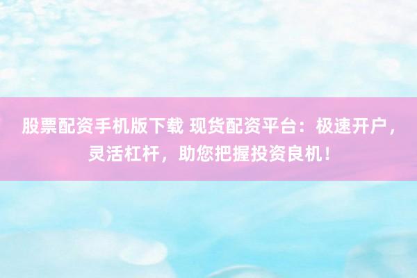 股票配资手机版下载 现货配资平台：极速开户，灵活杠杆，助您把握投资良机！