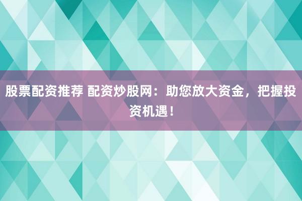 股票配资推荐 配资炒股网：助您放大资金，把握投资机遇！