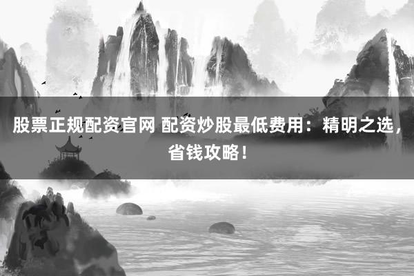 股票正规配资官网 配资炒股最低费用：精明之选，省钱攻略！