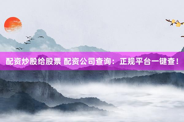配资炒股给股票 配资公司查询：正规平台一键查！