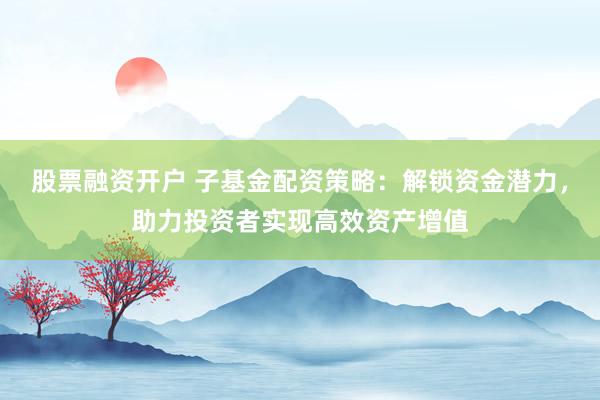 股票融资开户 子基金配资策略：解锁资金潜力，助力投资者实现高效资产增值