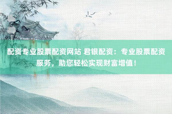 配资专业股票配资网站 君银配资：专业股票配资服务，助您轻松实现财富增值！