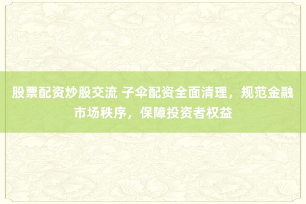 股票配资炒股交流 子伞配资全面清理，规范金融市场秩序，保障投资者权益