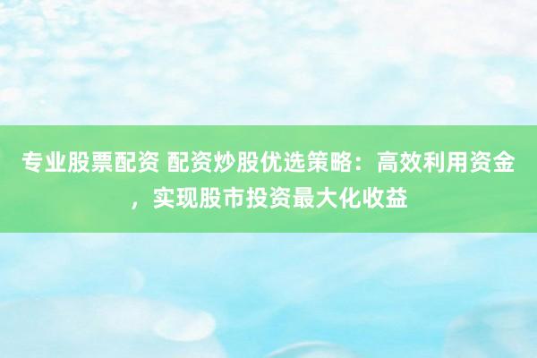 专业股票配资 配资炒股优选策略：高效利用资金，实现股市投资最大化收益