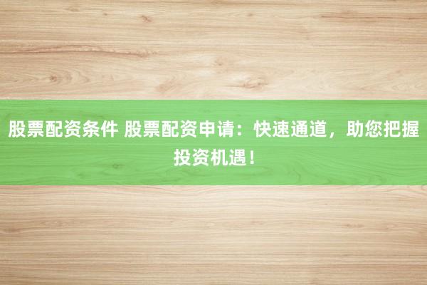 股票配资条件 股票配资申请：快速通道，助您把握投资机遇！