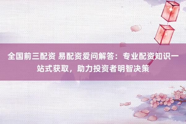 全国前三配资 易配资爱问解答：专业配资知识一站式获取，助力投资者明智决策