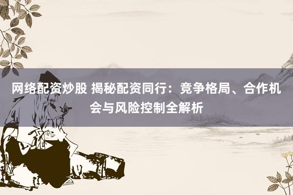 网络配资炒股 揭秘配资同行：竞争格局、合作机会与风险控制全解析