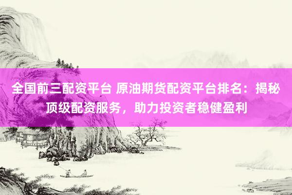 全国前三配资平台 原油期货配资平台排名：揭秘顶级配资服务，助力投资者稳健盈利