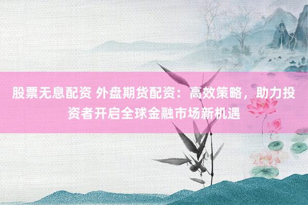 股票无息配资 外盘期货配资：高效策略，助力投资者开启全球金融市场新机遇