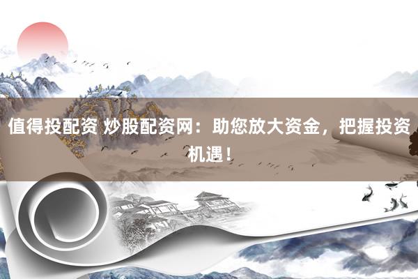 值得投配资 炒股配资网：助您放大资金，把握投资机遇！