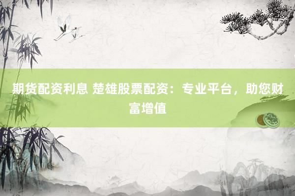 期货配资利息 楚雄股票配资：专业平台，助您财富增值