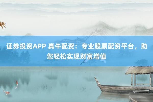 证券投资APP 真牛配资：专业股票配资平台，助您轻松实现财富增值