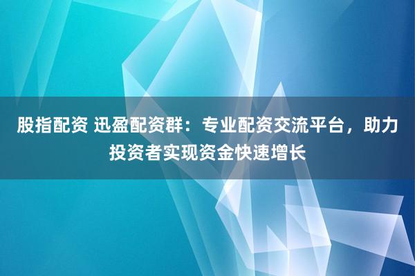 股指配资 迅盈配资群：专业配资交流平台，助力投资者实现资金快速增长