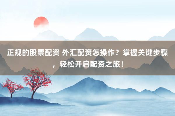 正规的股票配资 外汇配资怎操作？掌握关键步骤，轻松开启配资之旅！