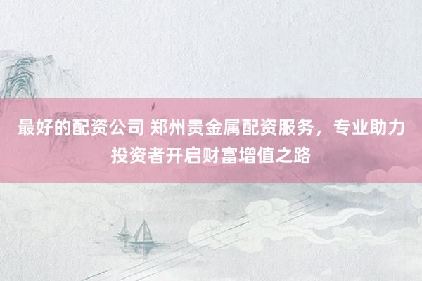 最好的配资公司 郑州贵金属配资服务，专业助力投资者开启财富增值之路