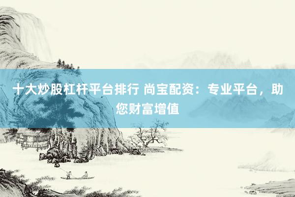 十大炒股杠杆平台排行 尚宝配资：专业平台，助您财富增值