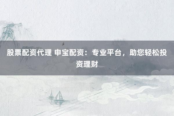 股票配资代理 申宝配资：专业平台，助您轻松投资理财
