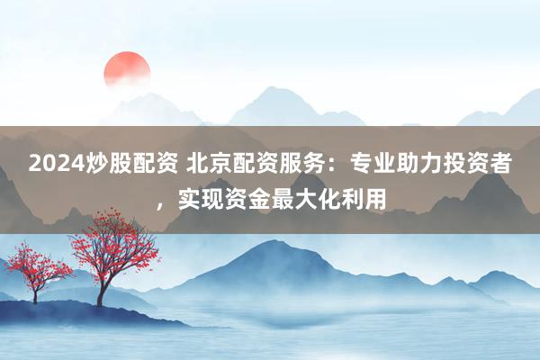 2024炒股配资 北京配资服务：专业助力投资者，实现资金最大化利用